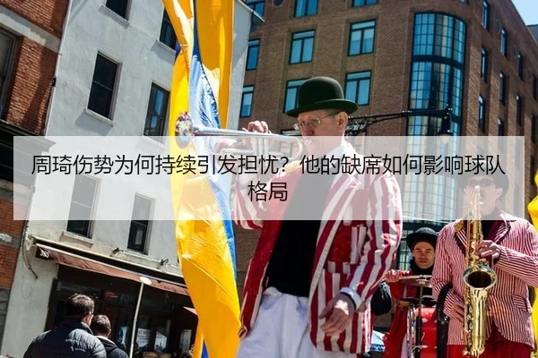 周琦伤势为何持续引发担忧？他的缺席如何影响球队格局